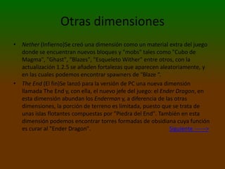 Otras dimensiones
• Nether (Infierno)Se creó una dimensión como un material extra del juego
donde se encuentran nuevos bloques y "mobs" tales como "Cubo de
Magma", "Ghast", "Blazes", "Esqueleto Wither" entre otros, con la
actualización 1.2.5 se añaden fortalezas que aparecen aleatoriamente, y
en las cuales podemos encontrar spawners de "Blaze “.
• The End (El fin)Se lanzó para la versión de PC una nueva dimensión
llamada The End y, con ella, el nuevo jefe del juego: el Ender Dragon, en
esta dimensión abundan los Enderman y, a diferencia de las otras
dimensiones, la porción de terreno es limitada, puesto que se trata de
unas islas flotantes compuestas por "Piedra del End". También en esta
dimensión podemos encontrar torres formadas de obsidiana cuya función
es curar al "Ender Dragon". Siguiente ------>
 