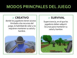  CREATIVO 
donde los jugadores tienen acceso 
ilimitado a los recursos del 
juego, la habilidad de volar y no 
requieren mantener su salud y 
hambre. 
 SURVIVAL 
Supervivencia, en el que los 
jugadores deben adquirir 
recursos para mantener su 
salud y hambre 
 