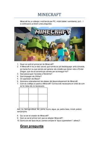 MINECRAFT
Minecraft és un videojoc molt famós per PC, mòbil (tablet i semblants), ps3... I
a continuació us farem unes preguntes:
1. Quan va sortir el primer joc de Minecraft?
2. A Minecraft hi ha un bloc secret, que només es pot desbloquejar amb comands,
es tracta d’un ou que serveix per generar els cristalls que donen vida a l’Ender
Dragon, quin és el comand que serveix per aconseguir-ho?
3. Què passa quan t’acostes a Herobrine?
4. Què dropegen els Wither?
5. On apareixen els Blaze?
6. Anomena ordenadament les etapes del desenvolupament de Minecraft.
7. Com es crafteja un pastís a Minecraft? Col·loca els necessaris en ordre de com
es fa i tatxa els no necessaris.
Aire, ou, berruga abisal, llet, poma, sucre, aigua, pa, pedra base, miceli, podzol,
xampinyons.
8. Qui va ser el creador de Minecraft?
9. Quin va ser el primer nom que va adoptar Minecraft?
10. Quins són els tipus de joc (sense comptar el “tipus superextrem” i altres)?
Gran pregunta
 