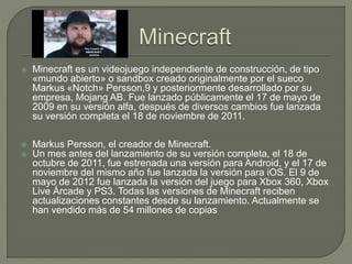  Minecraft es un videojuego independiente de construcción, de tipo
«mundo abierto» o sandbox creado originalmente por el sueco
Markus «Notch» Persson,9 y posteriormente desarrollado por su
empresa, Mojang AB. Fue lanzado públicamente el 17 de mayo de
2009 en su versión alfa, después de diversos cambios fue lanzada
su versión completa el 18 de noviembre de 2011.
 Markus Persson, el creador de Minecraft.
 Un mes antes del lanzamiento de su versión completa, el 18 de
octubre de 2011, fue estrenada una versión para Android, y el 17 de
noviembre del mismo año fue lanzada la versión para iOS. El 9 de
mayo de 2012 fue lanzada la versión del juego para Xbox 360, Xbox
Live Árcade y PS3. Todas las versiones de Minecraft reciben
actualizaciones constantes desde su lanzamiento. Actualmente se
han vendido más de 54 millones de copias
 