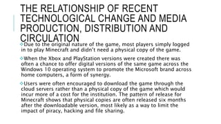 THE RELATIONSHIP OF RECENT
TECHNOLOGICAL CHANGE AND MEDIA
PRODUCTION, DISTRIBUTION AND
CIRCULATIONDue to the original nature of the game, most players simply logged
in to play Minecraft and didn’t need a physical copy of the game.
When the Xbox and PlayStation versions were created there was
often a chance to offer digital versions of the same game across the
Windows 10 operating system to promote the Microsoft brand across
home computers, a form of synergy.
Users were often encouraged to download the game through the
cloud servers rather than a physical copy of the game which would
incur more of a cost for the institution. The pattern of release for
Minecraft shows that physical copies are often released six months
after the downloadable version, most likely as a way to limit the
impact of piracy, hacking and file sharing.
 