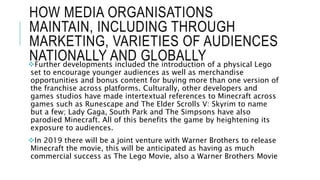 HOW MEDIA ORGANISATIONS
MAINTAIN, INCLUDING THROUGH
MARKETING, VARIETIES OF AUDIENCES
NATIONALLY AND GLOBALLYFurther developments included the introduction of a physical Lego
set to encourage younger audiences as well as merchandise
opportunities and bonus content for buying more than one version of
the franchise across platforms. Culturally, other developers and
games studios have made intertextual references to Minecraft across
games such as Runescape and The Elder Scrolls V: Skyrim to name
but a few; Lady Gaga, South Park and The Simpsons have also
parodied Minecraft. All of this benefits the game by heightening its
exposure to audiences.
In 2019 there will be a joint venture with Warner Brothers to release
Minecraft the movie, this will be anticipated as having as much
commercial success as The Lego Movie, also a Warner Brothers Movie
 