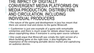 THE IMPACT OF DIGITALLY
CONVERGENT MEDIA PLATFORMS ON
MEDIA PRODUCTION, DISTRIBUTI0N
AND CIRCULATION, INCLUDING
INDIVIDUAL PRODUCERS
The nature of the game and development in Java has meant that
there are several rival and clones to the game Minecraft
 Castleminer is just one example of a game with remarkable
similarities and there is much scope for debate about how you go
about copyrighting ideas if everyone is using open source software
One could argue that Minecraft was simply the right version of a
block building game at the right time; it also highlights the
importance of the emerging portable device market and capitalising
on audience desires.
 