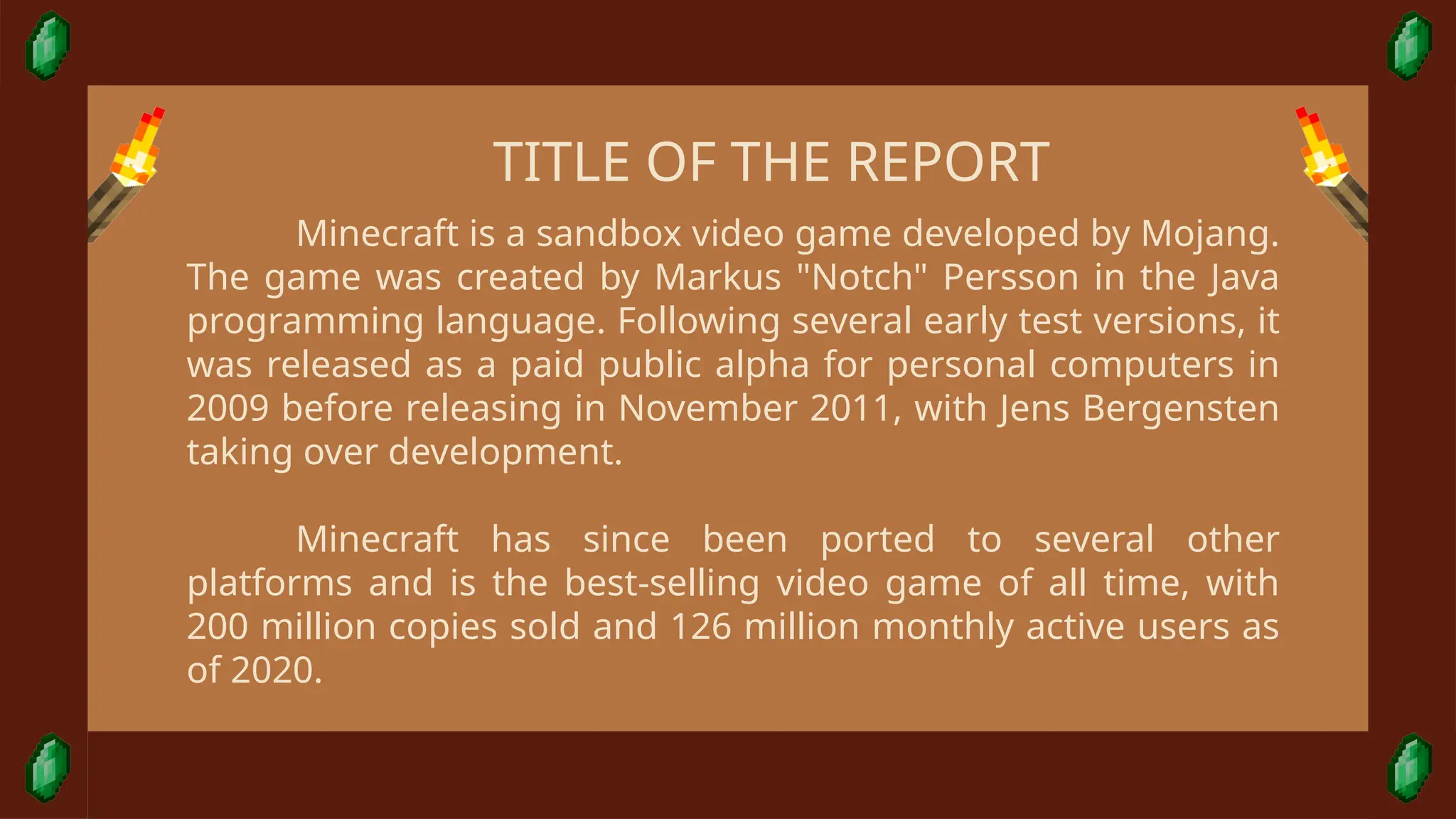 Minecraft is a sandbox video game developed by Mojang.
The game was created by Markus "Notch" Persson in the Java
programming language. Following several early test versions, it
was released as a paid public alpha for personal computers in
2009 before releasing in November 2011, with Jens Bergensten
taking over development.
Minecraft has since been ported to several other
platforms and is the best-selling video game of all time, with
200 million copies sold and 126 million monthly active users as
of 2020.
TITLE OF THE REPORT
 
