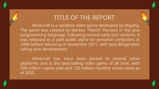 Minecraft is a sandbox video game developed by Mojang.
The game was created by Markus "Notch" Persson in the Java
programming language. Following several early test versions, it
was released as a paid public alpha for personal computers in
2009 before releasing in November 2011, with Jens Bergensten
taking over development.
Minecraft has since been ported to several other
platforms and is the best-selling video game of all time, with
200 million copies sold and 126 million monthly active users as
of 2020.
TITLE OF THE REPORT
 