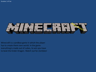 Duration: 1:47 Sec

Minecraft is a sandbox game in which the player
has to create there own world. In the game
everything is made out of cubes, to win you have
to beat the Ender Dragon. Watch out for Zombies!

 