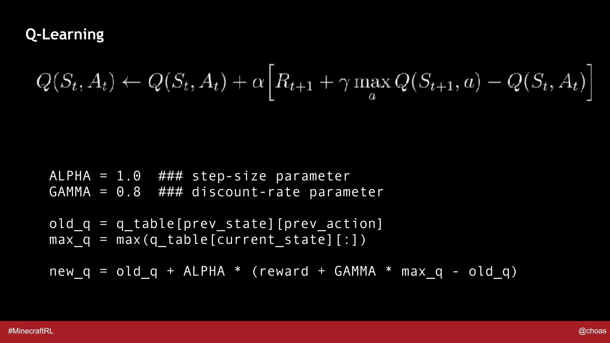 #MinecraftRL @choas
Q-Learning
ALPHA = 1.0 ### step-size parameter
GAMMA = 0.8 ### discount-rate parameter
old_q = q_table[prev_state][prev_action]
max_q = max(q_table[current_state][:])
new_q = old_q + ALPHA * (reward + GAMMA * max_q - old_q)
 