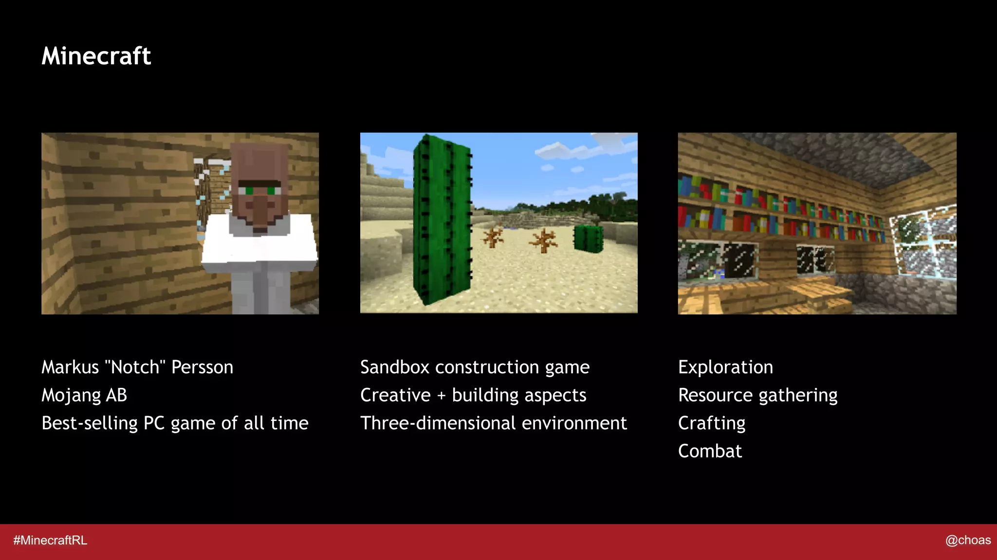 #MinecraftRL @choas
Minecraft
Markus "Notch" Persson
Mojang AB
Best-selling PC game of all time
Exploration
Resource gathering
Crafting
Combat
Sandbox construction game
Creative + building aspects
Three-dimensional environment
 