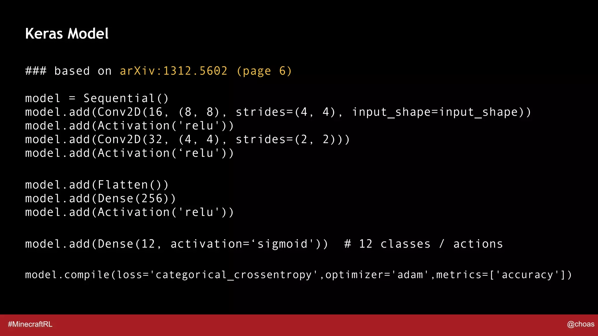 #MinecraftRL @choas
### based on arXiv:1312.5602 (page 6) 
 
model = Sequential() 
model.add(Conv2D(16, (8, 8), strides=(4, 4), input_shape=input_shape)) 
model.add(Activation('relu')) 
model.add(Conv2D(32, (4, 4), strides=(2, 2))) 
model.add(Activation(‘relu'))
model.add(Flatten()) 
model.add(Dense(256)) 
model.add(Activation('relu'))
model.add(Dense(12, activation=‘sigmoid')) # 12 classes / actions
model.compile(loss='categorical_crossentropy',optimizer='adam',metrics=['accuracy'])
Keras Model
 