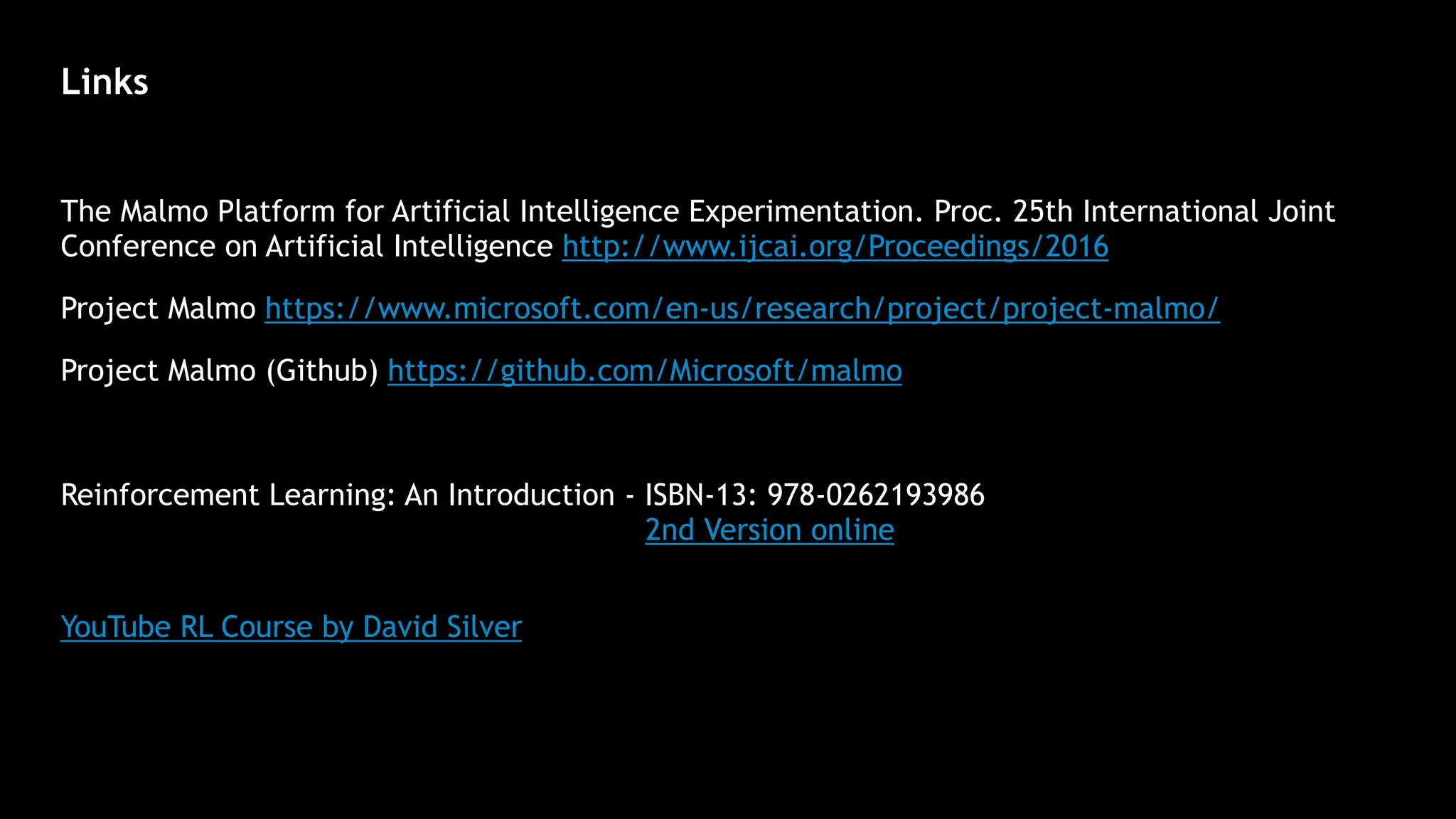 Links
The Malmo Platform for Artificial Intelligence Experimentation. Proc. 25th International Joint
Conference on Artificial Intelligence http://www.ijcai.org/Proceedings/2016
Project Malmo https://www.microsoft.com/en-us/research/project/project-malmo/
Project Malmo (Github) https://github.com/Microsoft/malmo
Reinforcement Learning: An Introduction - ISBN-13: 978-0262193986 
2nd Version online
 
YouTube RL Course by David Silver
 