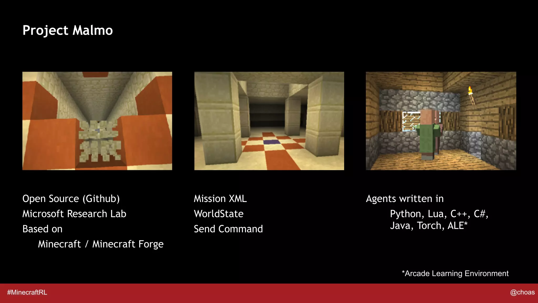 #MinecraftRL @choas
Project Malmo
Open Source (Github)
Microsoft Research Lab
Based on
Minecraft / Minecraft Forge
Agents written in
Python, Lua, C++, C#,
Java, Torch, ALE*
Mission XML
WorldState
Send Command
*Arcade Learning Environment
 