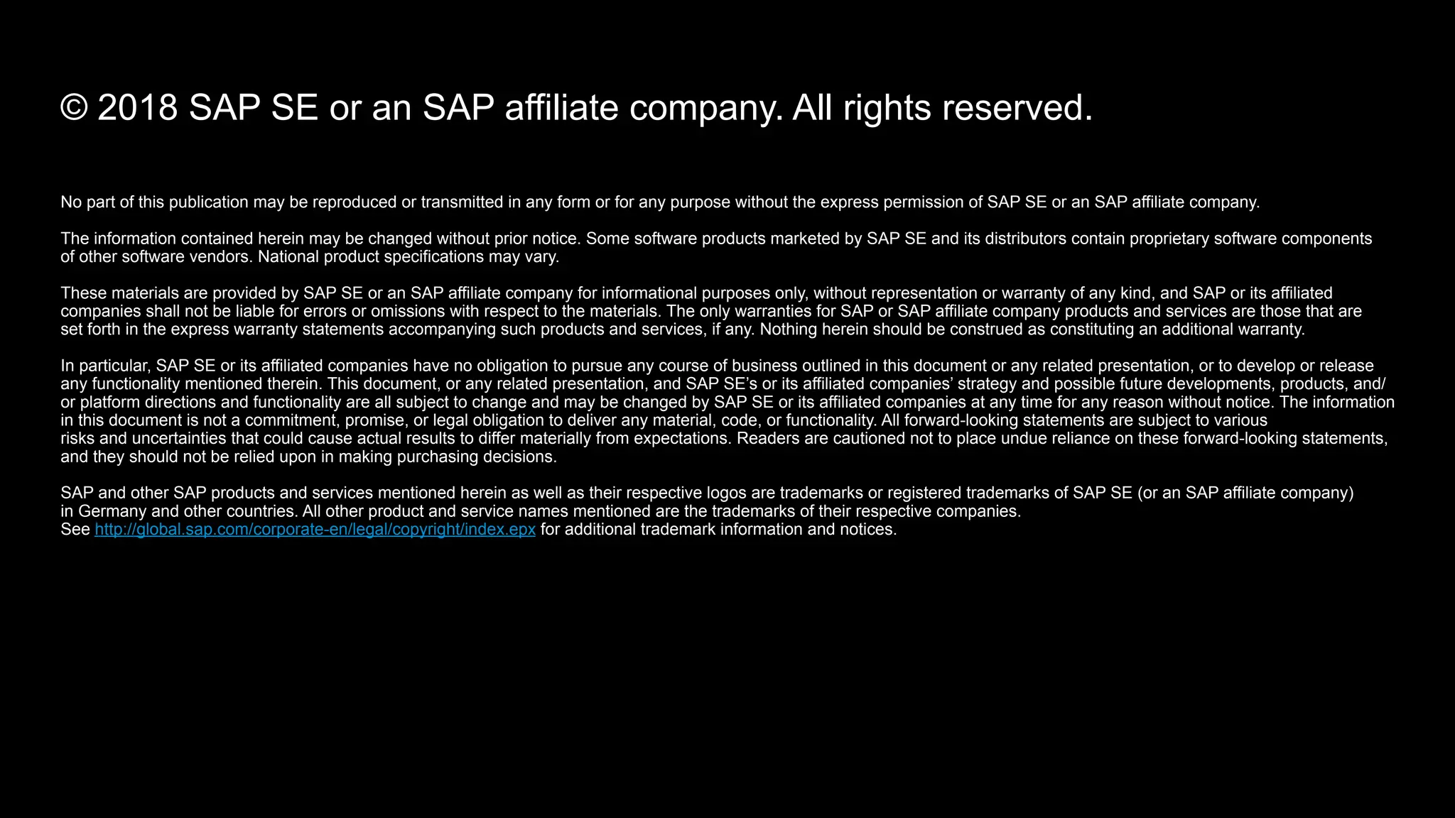 No part of this publication may be reproduced or transmitted in any form or for any purpose without the express permission of SAP SE or an SAP affiliate company.
The information contained herein may be changed without prior notice. Some software products marketed by SAP SE and its distributors contain proprietary software components  
of other software vendors. National product specifications may vary.
These materials are provided by SAP SE or an SAP affiliate company for informational purposes only, without representation or warranty of any kind, and SAP or its affiliated
companies shall not be liable for errors or omissions with respect to the materials. The only warranties for SAP or SAP affiliate company products and services are those that are  
set forth in the express warranty statements accompanying such products and services, if any. Nothing herein should be construed as constituting an additional warranty.
In particular, SAP SE or its affiliated companies have no obligation to pursue any course of business outlined in this document or any related presentation, or to develop or release
any functionality mentioned therein. This document, or any related presentation, and SAP SE’s or its affiliated companies’ strategy and possible future developments, products, and/
or platform directions and functionality are all subject to change and may be changed by SAP SE or its affiliated companies at any time for any reason without notice. The information
in this document is not a commitment, promise, or legal obligation to deliver any material, code, or functionality. All forward-looking statements are subject to various  
risks and uncertainties that could cause actual results to differ materially from expectations. Readers are cautioned not to place undue reliance on these forward-looking statements,
and they should not be relied upon in making purchasing decisions.
SAP and other SAP products and services mentioned herein as well as their respective logos are trademarks or registered trademarks of SAP SE (or an SAP affiliate company)  
in Germany and other countries. All other product and service names mentioned are the trademarks of their respective companies.  
See http://global.sap.com/corporate-en/legal/copyright/index.epx for additional trademark information and notices.
© 2018 SAP SE or an SAP affiliate company. All rights reserved.
 
