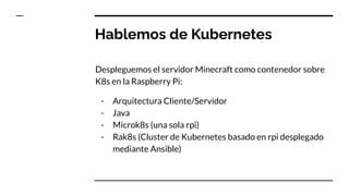 Hablemos de Kubernetes
Despleguemos el servidor Minecraft como contenedor sobre
K8s en la Raspberry Pi:
- Arquitectura Cliente/Servidor
- Java
- Microk8s (una sola rpi)
- Rak8s (Cluster de Kubernetes basado en rpi desplegado
mediante Ansible)
 