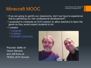 The Minecraft Flip
We focused on Minecraft as a way of
 Gamifying the language learning experience
 Students taking charge of their learning
 Students teaching teachers about what they are interested in
 Improving learning enjoyment
 Bolstering student self-esteem
Vance Stevens CALL Research
Conference Tarragona 2015
http://www.tesl-
ej.org/wordpress/issues/vol
ume18/ej70/ej70int/
http://learning2gether.net/2014/06/29/hangout-with-filip-and-marijana-
smolcec-on-the-eu-llp-comenius-project-and-learning-through-minecraft/
 