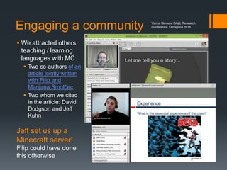Finding communities in MC
The challenge for adults interested in Minecraft
 is finding a community that can help you
 Most communities for Minecraft are school children
 Teachers exclude people who might be predators
One solution
 Start your own community
 Invite educators to learn the game by being in the game
 Don’t let lack of expertise deter you
 Experts will emerge
Vance Stevens CALL Research
Conference Tarragona 2015
 