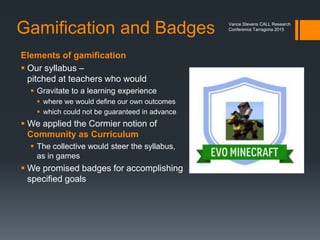 EVO Minecraft MOOC
 If we are going to gamify our classrooms, don’t we have to experience
that by gamifying our own professional development?
 I proposed to moderate an EVO session to allow teachers to learn the
game as they would expect students to do
 I created
 A proposal
 A syllabus
 A Google+ Community
Pictured: Selfie of
Vance Stevens
and Jeff Kuhn at
TESOL 2015 Toronto
Vance Stevens CALL Research
Conference Tarragona 2015
 