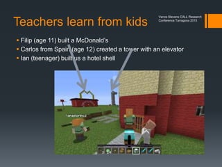 Teachers as makers
in Creative Mode
 In creative mode
 unlimited inventories
 unlimited time
(non threatening -
no sudden death )
Vance Stevens CALL Research
Conference Tarragona 2015
 