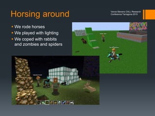 Educators interact socially
 When professionals meet in any space for the purpose of PD
we learn from one another
 Online maximizes the number of spaces we have for meeting in
 Minecraft and Skype
 Second Life
 Webinars
 Hangouts on Air
Vance Stevens CALL Research
Conference Tarragona 2015
 