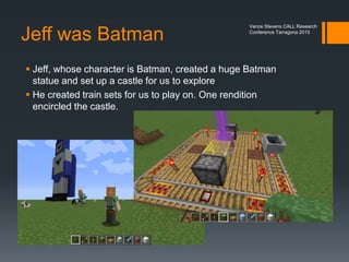 Teachers learn from kids
 Filip (age 11) built a McDonald’s
 Carlos from Spain (age 12) created a tower with an elevator
 Ian (teenager) built us a hotel shell
Vance Stevens CALL Research
Conference Tarragona 2015
 