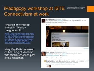 What is this about?
This presentation presents a model for gamification of
teacher professional development. As such it …
 Roots the model in the work of proponents of
connectivism
 Places it as the latest in a series of connectivist projects
moderated and facilitated by the author
 Shows why Minecraft is an appropriate vehicle for
understanding gamification in teacher professional
development; hence how to extend the concept to
teaching
 Explains how the project was conceived and
implemented
 Presents some quantitative and qualitative data
 Previews how the project will be continued in 2016
Vance Stevens CALL Research
Conference Tarragona 2015
 