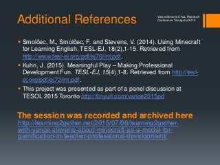 Additional References
 Smolčec, M., Smolčec, F. and Stevens, V. (2014). Using Minecraft
for Learning English. TESL-EJ, 18(2),1-15. Retrieved from
http://www.tesl-ej.org/pdf/ej70/int.pdf.
 Kuhn, J. (2015). Meaningful Play – Making Professional
Development Fun. TESL-EJ, 15(4),1-8. Retrieved from http://tesl-
ej.org/pdf/ej72/int.pdf.
 This project was presented as part of a panel discussion at
TESOL 2015 Toronto http://tinyurl.com/vance2015pd
Vance Stevens CALL Research
Conference Tarragona 2015
The session was recorded and archived here
http://learning2gether.net/2015/07/06/learning2gether-
with-vance-stevens-about-minecraft-as-a-model-for-
gamification-in-teacher-professional-development/
 
