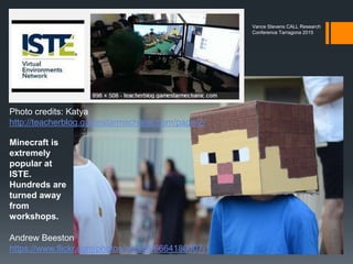 iPadagogy workshop at ISTE
Connectivism at work
First part of workshop
shared in Google+
Hangout on Air
http://learning2gether.net/
2015/06/30/learning2geth
er-about-ipadagogy-live-
from-iste-philadelphia/
Mary Kay Polly presented
on her using of Minecraft
with middle school as part
of this workshop.
Vance Stevens CALL Research
Conference Tarragona 2015
 