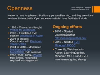 Mary Kay Polly - Minecraft
 Mary Kay Polly - students justified use of Minecraft in their class by
 spelling out curriculum goals
 having them explain how their use of Minecraft met those goals.
Corroborates claim that
it’s not whether it’s in
the curriculum; rather
the curriculum is in it.
http://iste2015ipadagogyabloominbetterwaytoteach.pbworks.com/w/page/92494272/
Game-based%20Learning%20and%20Minecraft%20-%20Mary%20Kay%20Polly
Vance Stevens CALL Research
Conference Tarragona 2015
 