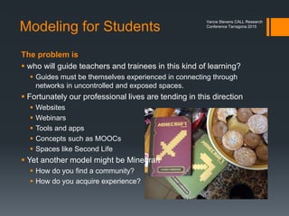 Andrew Beeston
https://www.flickr.com/photos/ants88/6664180307/
Photo credits: Katya
http://teacherblog.gamestarmechanic.com/page/2/
Vance Stevens CALL Research
Conference Tarragona 2015
Minecraft is
extremely
popular at
ISTE.
Hundreds are
turned away
from
workshops.
 