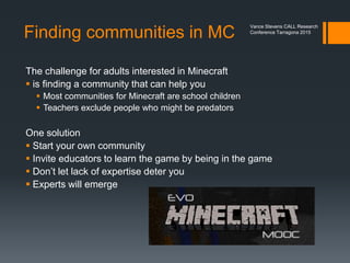 Modeling for Students
The problem is
 who will guide teachers and trainees in this kind of learning?
 Guides must be themselves experienced in connecting through
networks in uncontrolled and exposed spaces.
 Fortunately our professional lives are tending in this direction
 Websites
 Webinars
 Tools and apps
 Concepts such as MOOCs
 Spaces like Second Life
 Yet another model might be Minecraft
 How do you find a community?
 How do you acquire experience?
Vance Stevens CALL Research
Conference Tarragona 2015
 