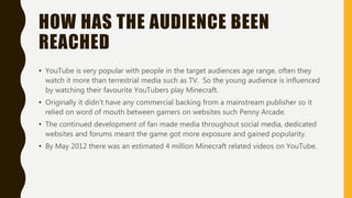 HOW HAS THE AUDIENCE BEEN
REACHED
• YouTube is very popular with people in the target audiences age range, often they
watch it more than terrestrial media such as TV. So the young audience is influenced
by watching their favourite YouTubers play Minecraft.
• Originally it didn't have any commercial backing from a mainstream publisher so it
relied on word of mouth between gamers on websites such Penny Arcade.
• The continued development of fan made media throughout social media, dedicated
websites and forums meant the game got more exposure and gained popularity.
• By May 2012 there was an estimated 4 million Minecraft related videos on YouTube.
 