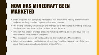 HOW HAS MINECRAFT BEEN
MARKETED
• When the game was bought by Microsoft it was much more heavily distributed and
marketed similarly to other popular mainstream releases.
• Jinx are the company which design and manage all of Minecraft’s marketing, they also
distribute merchandise to online retailers such as Amazon
• Minecraft has a lot of branded products including clothing, books and toys, this too
has increased the success of the game.
• After the recent success of The Lego Movie, there is talk of a Minecraft film.
• Minecraft is marketed to children as “virtual Lego” and has become one of the most
iconic “learning construction education products” ever
 