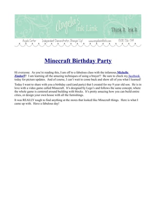 Minecraft Birthday Party
Hi everyone. As you’re reading this, I am off to a fabulous class with the infamous Michelle
Zindorf!! I am learning all the amazing techniques of using a brayer!! Be sure to check my facebook
today for picture updates. And of course, I can’t wait to come back and show all of you what I learned!
Today I want to share with you a birthday card (and party) that I created for my 9 year old son. He is in
love with a video game called Minecraft. It’s designed by Lego’s and follows the same concept, where
the whole game is centered around building with blocks. It’s pretty amazing how you can build entire
cities, or design your own house with all the furnishings.
It was REALLY tough to find anything at the stores that looked like Minecraft things. Here is what I
came up with. Have a fabulous day!

 