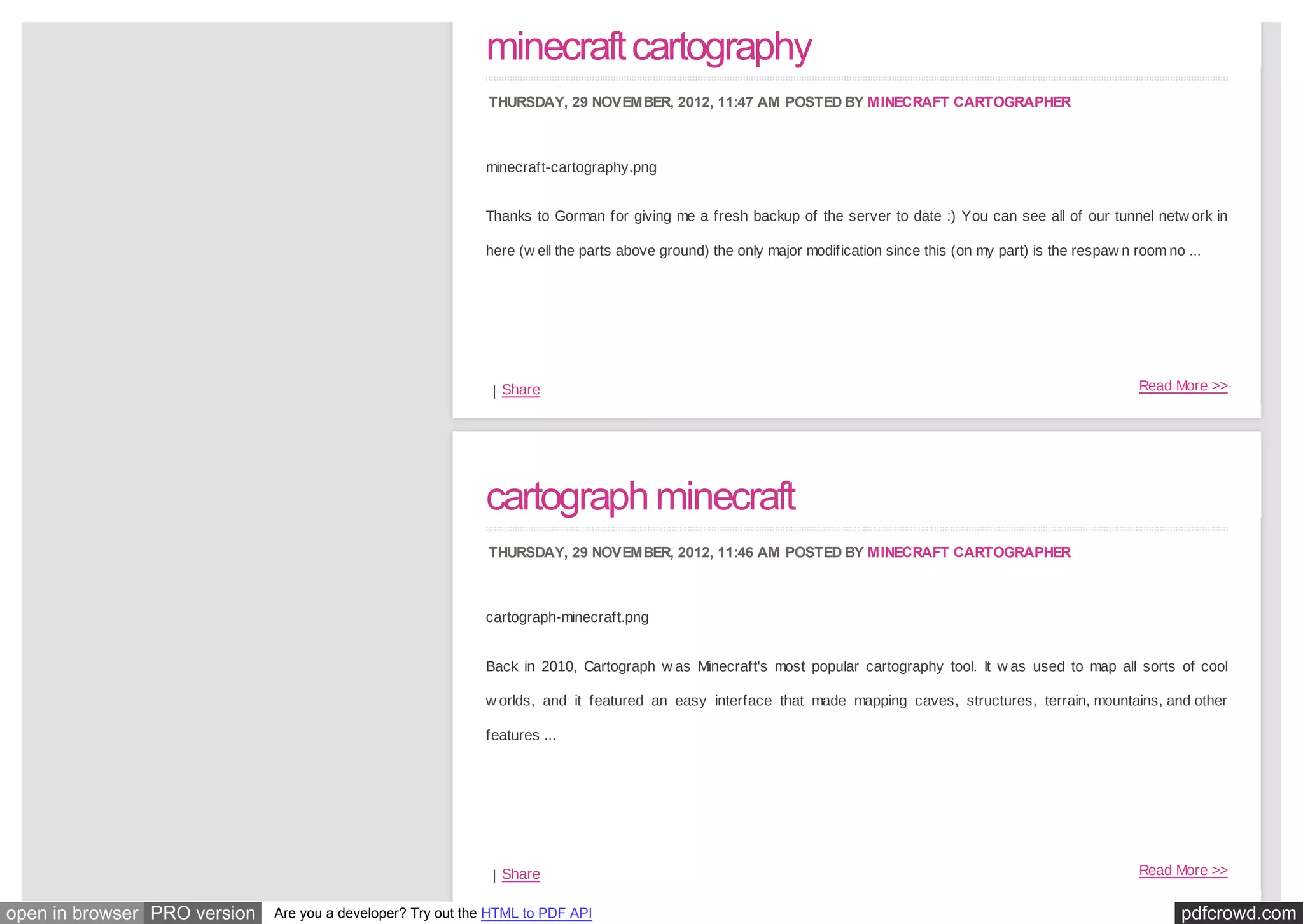 minecraft cartography
                                                              THURSDAY, 29 NOVEMBER, 2012, 11:47 AM POSTED BY MINECRAFT CARTOGRAPHER



                                                             minecraft-cartography.png


                                                             Thanks to Gorman for giving me a fresh backup of the server to date :) You can see all of our tunnel netw ork in

                                                             here (w ell the parts above ground) the only major modification since this (on my part) is the respaw n room no ...




                                                              | Share                                                                                                Read More >>




                                                             cartograph minecraft
                                                              THURSDAY, 29 NOVEMBER, 2012, 11:46 AM POSTED BY MINECRAFT CARTOGRAPHER



                                                             cartograph-minecraft.png


                                                             Back in 2010, Cartograph w as Minecraft's most popular cartography tool. It w as used to map all sorts of cool

                                                             w orlds, and it featured an easy interface that made mapping caves, structures, terrain, mountains, and other

                                                             features ...




                                                              | Share                                                                                                Read More >>


open in browser PRO version   Are you a developer? Try out the HTML to PDF API                                                                                              pdfcrowd.com
 