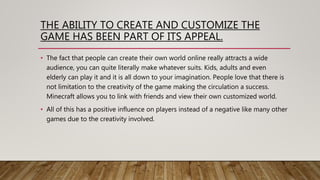 THE ABILITY TO CREATE AND CUSTOMIZE THE
GAME HAS BEEN PART OF ITS APPEAL.
• The fact that people can create their own world online really attracts a wide
audience, you can quite literally make whatever suits. Kids, adults and even
elderly can play it and it is all down to your imagination. People love that there is
not limitation to the creativity of the game making the circulation a success.
Minecraft allows you to link with friends and view their own customized world.
• All of this has a positive influence on players instead of a negative like many other
games due to the creativity involved.
 