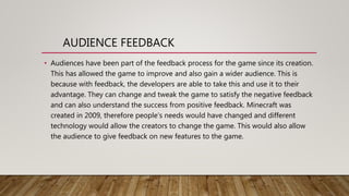 AUDIENCE FEEDBACK
• Audiences have been part of the feedback process for the game since its creation.
This has allowed the game to improve and also gain a wider audience. This is
because with feedback, the developers are able to take this and use it to their
advantage. They can change and tweak the game to satisfy the negative feedback
and can also understand the success from positive feedback. Minecraft was
created in 2009, therefore people’s needs would have changed and different
technology would allow the creators to change the game. This would also allow
the audience to give feedback on new features to the game.
 