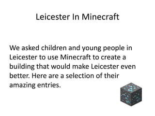 Leicester In Minecraft
We asked children and young people in
Leicester to use Minecraft to create a
building that would make Leicester even
better. Here are a selection of their
amazing entries.
 