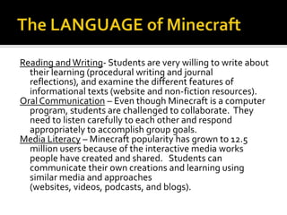 Reading and Writing- Students are very willing to write about
their learning (procedural writing and journal
reflections), and examine the different features of
informational texts (website and non-fiction resources).
Oral Communication – Even though Minecraft is a computer
program, students are challenged to collaborate. They
need to listen carefully to each other and respond
appropriately to accomplish group goals.
Media Literacy – Minecraft popularity has grown to 12.5
million users because of the interactive media works
people have created and shared. Students can
communicate their own creations and learning using
similar media and approaches
(websites, videos, podcasts, and blogs).

 