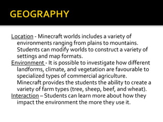 Location - Minecraft worlds includes a variety of
environments ranging from plains to mountains.
Students can modify worlds to construct a variety of
settings and map formats.
Environment - It is possible to investigate how different
landforms, climate, and vegetation are favourable to
specialized types of commercial agriculture.
Minecraft provides the students the ability to create a
variety of farm types (tree, sheep, beef, and wheat).
Interaction – Students can learn more about how they
impact the environment the more they use it.

 