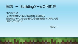 感想 ー Builidingゲームの可能性
すごいよかった
５分でお題をつくるという遊びはとても面白く
頭も使うしテクニックも必要だし今後も継続してやりたいと思
えるコンテンツだった
ただし・・・
 