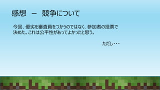 感想 ー 競争について
今回、優劣を審査員をつかうのではなく、参加者の投票で
決めた。これは公平性があってよかったと思う。
ただし・・・
 