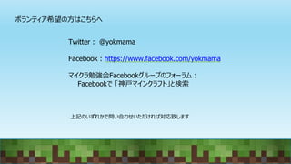 ボランティア希望の方はこちらへ
Twitter : @yokmama
Facebook : https://www.facebook.com/yokmama
マイクラ勉強会Facebookグループのフォーラム：
Facebookで 「神戸マインクラフト」と検索
上記のいずれかで問い合わせいただければ対応致します
 