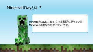 MinecraftDayとは？
MinecraftDayは、８ｘ９で定期的に行っている
Minecraftのお祭り的なイベントです。
 