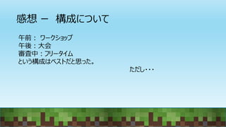 感想 ー 構成について
午前： ワークショップ
午後：大会
審査中：フリータイム
という構成はベストだと思った。
ただし・・・
 
