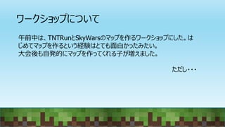 ワークショップについて
午前中は、TNTRunとSkyWarsのマップを作るワークショップにした。は
じめてマップを作るという経験はとても面白かったみたい。
大会後も自発的にマップを作ってくれる子が増えました。
ただし・・・
 