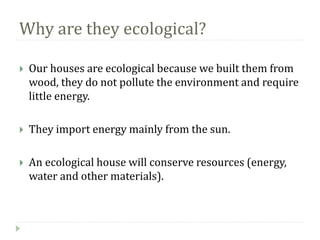 Why are they ecological?
Our houses are ecological because we built them from
wood, they do not pollute the environment and require
little energy.
They import energy mainly from the sun.
An ecological house will conserve resources (energy,
water and other materials).