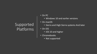 Supported
Platforms
• On PC
• Windows 10 and earlier versions
• On macOS
• Sierra and High Sierra systems And later
• On iOS
• iOS 10 and higher
• Chromebooks
• Not supported
 