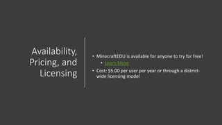 Availability,
Pricing, and
Licensing
• MinecraftEDU is available for anyone to try for free!
• Learn More
• Cost: $5.00 per user per year or through a district-
wide licensing model
 