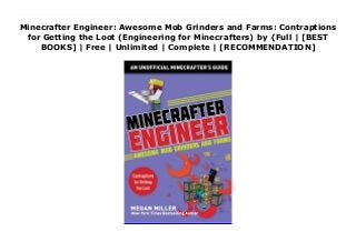 Minecrafter Engineer: Awesome Mob Grinders and Farms: Contraptions
for Getting the Loot (Engineering for Minecrafters) by {Full | [BEST
BOOKS] | Free | Unlimited | Complete | [RECOMMENDATION]
Download Minecrafter Engineer: Awesome Mob Grinders and Farms: Contraptions for Getting the Loot (Engineering for Minecrafters) Ebook Online Guided by hundreds of in-game, step-by-step photos and simple instructions, kids will learn how to engineer one of many incredible mob grinders to yield resources and goodies beyond their wildest dreams. (Hundreds of chests to hold your booty not included.)You have your farms of cactus, wheat, melons, and sugarcane. You have some decent armor and a nice base. Now you need more. More blaze rods, more iron, more wither skeleton skulls, more gunpowder, more enchanted books, more everything! Minecrafter Engineer: Incredible Mob Grinders teaches kids how to build the incredible mob farms the experts use to increase their wealth and loot, from the witch farm to the iron golem trap.The Minecraft Engineer series is designed to encourage creativity and problem-solving skills in kids who love building in Minecraft. Each book helps players work within the physics of the game to build clever contraptions that add to their gaming experience.Perfect for beginner to advanced Minecrafters who want to learn moreIncludes hundreds of step-by-step, full-color photos to guide readers of all agesHelps encourage creativity and problem-solving skillsYou’re not an expert gamer until you learn the tricks and tips in this book! Minecrafter Engineer holds the valuable secrets to becoming the Minecrafter engineer you’ve always wanted to be.
 