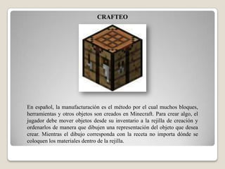 CRAFTEO

En español, la manufacturación es el método por el cual muchos bloques,
herramientas y otros objetos son creados en Minecraft. Para crear algo, el
jugador debe mover objetos desde su inventario a la rejilla de creación y
ordenarlos de manera que dibujen una representación del objeto que desea
crear. Mientras el dibujo corresponda con la receta no importa dónde se
coloquen los materiales dentro de la rejilla.

 
