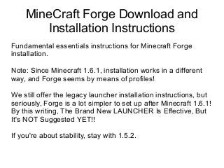 MineCraft Forge Download and
Installation Instructions
Fundamental essentials instructions for Minecraft Forge
installation.
Note: Since Minecraft 1.6.1, installation works in a different
way, and Forge seems by means of profiles!
We still offer the legacy launcher installation instructions, but
seriously, Forge is a lot simpler to set up after Minecraft 1.6.1!
By this writing, The Brand New LAUNCHER Is Effective, But
It's NOT Suggested YET!!
If you're about stability, stay with 1.5.2.

 